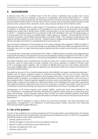 page 16
Pan Pacific Clinical Practice Guideline for the Prevention and Management of Pressure Injury
3.	 BACKGROUND
A pressure injury (PI) is a “localised injury to the skin and/or underlying tissue usually over a bony
prominence, as a result of pressure, or pressure in combination with shear and/or friction.”4 p.16
Other
contributing or confounding factors are associated with PIs; however, the role and significance of these
factors requires further research. Previous terms that have been used to describe pressure injuries include
pressure ulcers, pressure sores, decubitus ulcers, sores, pressure necrosis and ischaemic ulcers.1
International studies indicate a wide range in PI prevalence, related to the care setting and types
of patients. In Australia, one estimate of PI prevalence in acute and sub-acute health care facilities
ranged from range 5.6% to 48.4% (mean 25.5%)9
and estimates in acute care facilities range from 4.5%
to 36.7%.10, 11
Hospital acquired PIs accounted for 67.6% of PIs identified,9
with most PIs being stage I or
II and located over the sacro-coccygeal region, heels, elbows or malleoli.12
The prevalence of PIs in
Australian long term care facilities was estimated to be 26% in 2004.13
The variations in prevalence rates
appear primarily related to study methods.12
Despite being a largely preventable health problem, PIs
remain prevalent and extract a considerable fiscal and social cost.1
The most recent estimates of the prevalence of PI in New Zealand were reported in 2003 and 2005. In
2003, prevalence of PI in an acute care facility was identified at 29% and in 2005, prevalence of PI in an
intensive care unit in a major teaching hospital (determined from patient record audits) was reported
at 38.5%.12
In South East Asia, PI prevalence data dates to the 1990s. In 1998 the Ministry of Health Nursing Department
reported PI prevalence in Singaporean acute and rehabilitation settings ranged from 9 to 14%.12
A 1991
published report on PI prevalence in a Hong Kong rehabilitation setting provided an estimate of 21%.12
One 2005 Australian study14
predicted the number of cases of PI in adults, the bed days lost, and the
economic value of these losses at public hospitals. The authors reported a median of 95,695 cases
of PIs in Australian public hospitals, with a median of 398,432 bed days lost. The median opportunity
costs were AU$285 million nationally with greatest cost attributed to New South Wales and the lowest in
Australian Capital Territory.14
The significant impact of PIs on health related quality of life (HRQOL) has been investigated extensively.15
Patients with PIs report negative impact of symptoms associated with PIs such as pain, infection,
delayed healing and wound characteristics (e.g. exudate and odour). These factors impact upon the
general health of patients, are related to physical limitations and sleep deprivation, and can have a
psychological effect. Patients reported negative emotions and mood alterations, and issues related to
body image, coping and acceptance. Patient perception of the aetiology of PIs was often associated
with anger and blame, particularly when the PI was acquired in a health care facility. These factors all
contributed to personal suffering and impacted on relationships with others, including their carers.15
Management of PIs further impacts upon patient HRQOL, particularly when their preferences are
not considered in management planning. Repositioning regimens were reported as impacting upon
sleep and activities, wound dressing choices were an area of conflict between patients and health
professionals, and hospitalisation or regular attendance at health care services had social and financial
implications.15
It is evident that PIs represent a serious clinical and economic problem, and their prevention and
appropriate management is an imperative to promoting patient health outcomes and improving
international health budget efficiency.
3.1 Aim of the guideline
The aim of the guideline is to increase awareness of PIs amongst health care professionals. The primary
objectives are to promote the prevention and optimal care of patients at risk of, or with, PIs. The guideline
specifically seeks to assist health professionals to:
•	 identify patients at risk of PI,
•	 identify strategies to assess PIs and factors related to their risk,
•	 prevent or delay complications associated with PIs,
•	 optimise management of PIs, and
•	 optimise quality of life.
 