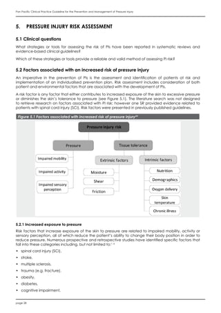 page 28
Pan Pacific Clinical Practice Guideline for the Prevention and Management of Pressure Injury
5.	 PRESSURE INJURY RISK ASSESSMENT
5.1 Clinical questions
What strategies or tools for assessing the risk of PIs have been reported in systematic reviews and
evidence-based clinical guidelines?
Which of these strategies or tools provide a reliable and valid method of assessing PI risk?
5.2 Factors associated with an increased risk of pressure injury
An imperative in the prevention of PIs is the assessment and identification of patients at risk and
implementation of an individualised prevention plan. Risk assessment includes consideration of both
patient and environmental factors that are associated with the development of PIs.
A risk factor is any factor that either contributes to increased exposure of the skin to excessive pressure
or diminishes the skin’s tolerance to pressure (see Figure 5.1). The literature search was not designed
to retrieve research on factors associated with PI risk; however one SR provided evidence related to
patients with spinal cord injury (SCI). Risk factors were presented in previously published guidelines.
Figure 5.1 Factors associated with increased risk of pressure injury24
5.2.1 Increased exposure to pressure
Risk factors that increase exposure of the skin to pressure are related to impaired mobility, activity or
sensory perception, all of which reduce the patient’s ability to change their body position in order to
reduce pressure. Numerous prospective and retrospective studies have identified specific factors that
fall into these categories including, but not limited to:1, 6
•	 spinal cord injury (SCI),
•	 stroke,
•	 multiple sclerosis,
•	 trauma (e.g. fracture),
•	 obesity,
•	 diabetes,
•	 cognitive impairment,
 