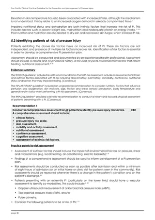 page 30
Pan Pacific Clinical Practice Guideline for the Prevention and Management of Pressure Injury
Elevation in skin temperature has also been associated with increased PI risk, although the mechanism
is not understood. It may relate to an increased oxygen demand in already compromised tissue.1
Impaired nutritional status and dehydration are both intrinsic factors that increase the risk of PI. This
includes factors such as recent weight loss, malnutrition and inadequate protein or energy intake.1, 4, 6
Poor nutrition and hydration are also related to dry skin and decreased skin turgor, which increase PI risk.
5.3 Identifying patients at risk of pressure injury
Patients exhibiting the above risk factors have an increased risk of PI. These risk factors are not
independent, and presence of multiple risk factors increases risk. Identification of risk factors is essential
in order to develop a comprehensive PI prevention plan.
Assessment should be conducted and documented by an experienced health professional. Assessment
should include a clinical and psychosocial history, a focused physical assessment for factors that affect
healing, nutritional assessment.4, 20
Evidence summary
The WOCNS guideline6
included level C recommendations that a PI risk assessment include an assessment of intrinsic
and extrinsic factors associated with PI risk including clinical history, past history, immobility, continence, nutritional
status and factors that may impede healing. (Consensus)
The NPUAP/EPUAP guideline4
included an ungraded recommendation to consider nutrition, factors that influence
perfusion and oxygenation, skin moisture, age, friction and shear, sensory perception, body temperature and
general health status when performing a PI risk assessment. (Consensus)
The RNAO guideline20
provided a level IV recommendation to conduct a history and focused physical assessment
of patients presenting with a PI. (Consensus)
Recommendation 1
Conduct a comprehensive assessment for all patients to identify pressure injury risk factors.
A comprehensive assessment should include:
•	 clinical history,
•	 pressure injury risk scale,
•	 skin assessment,
•	 mobility and activity assessment,
•	 nutritional assessment,
•	 continence assessment,
•	 cognitive assessment,
•	 assessment of extrinsic risk factors.
CBR
Practice points for risk assessment
•	 Assessment of extrinsic factors should include the impact of environmental factors on pressure, shear
and microclimate (e.g. local heating, air-conditioning, electric blankets).4, 6
•	 Findings of a comprehensive assessment should be used to inform development of a PI prevention
plan.
•	 Risk assessments should be conducted as soon as possible after admission and within a minimum
of eight hours of admission (or on initial home or clinic visit for patients seen in the community). Risk
assessments should be repeated whenever there is a change in the patient’s condition and on the
patient’s discharge.28
•	 Patients presenting with an extremity PI (particularly on the lower limb) should have a vascular
assessment to identify co-morbidities. This could include:4, 29
•	 Doppler ultrasound measurement of ankle brachial pressure index (ABPI),
•	 Toe brachial pressure index (TBPI), and/or
•	 Pulse oximetry.
•	 Consider the following patients to be at risk of PIs:1, 4
 