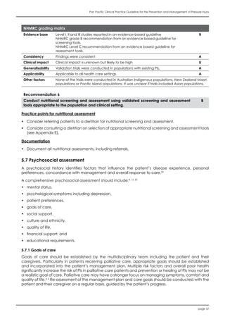 Pan Pacific Clinical Practice Guideline for the Prevention and Management of Pressure Injury
page 37
NHMRC grading matrix
Evidence base Level I, II and III studies reported in an evidence-based guideline
NHMRC grade B recommendation from an evidence-based guideline for
screening tools.
NHMRC Level C recommendation from an evidence based guideline for
assessment tools.
B
Consistency Findings were consistent A
Clinical impact Clinical impact is unknown but likely to be high U
Generalisability Validation trials were conducted in populations with existing PIs. A
Applicability Applicable to all health care settings. A
Other factors None of the trials were conducted in Australian Indigenous populations, New Zealand Maori
populations or Pacific Island populations. It was unclear if trials included Asian populations.
Recommendation 6
Conduct nutritional screening and assessment using validated screening and assessment
tools appropriate to the population and clinical setting.
B
Practice points for nutritional assessment
•	 Consider referring patients to a dietitian for nutritional screening and assessment.
•	 Consider consulting a dietitian on selection of appropriate nutritional screening and assessment tools
(see Appendix E).
Documentation
•	 Document all nutritional assessments, including referrals.
5.7 Psychosocial assessment
A psychosocial history identifies factors that influence the patient’s disease experience, personal
preferences, concordance with management and overall response to care.20
A comprehensive psychosocial assessment should include:4, 15, 20
•	 mental status,
•	 psychological symptoms including depression,
•	 patient preferences,
•	 goals of care,
•	 social support,
•	 culture and ethnicity,
•	 quality of life,
•	 financial support; and
•	 educational requirements.
5.7.1 Goals of care
Goals of care should be established by the multidisciplinary team including the patient and their
caregivers. Particularly in patients receiving palliative care, appropriate goals should be established
and incorporated into the patient’s management plan. Multiple risk factors and overall poor health
significantly increase the risk of PIs in palliative care patients and prevention or healing of PIs may not be
a realistic goal of care. Palliative care may have a stronger focus on managing symptoms, comfort and
quality of life.4, 6
Re-assessment of the management plan and care goals should be conducted with the
patient and their caregiver on a regular basis, guided by the patient’s progress.
 