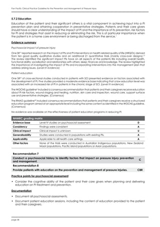 page 38
Pan Pacific Clinical Practice Guideline for the Prevention and Management of Pressure Injury
5.7.2 Education
Education of the patient and their significant others is a vital component in achieving input into a PI
prevention plan and attaining cooperation in preventative strategies. Patients and their care givers
should have a clear understanding of the impact of PI and the importance of its prevention, risk factors
for PI and strategies that assist in reducing or eliminating the risk. This is of particular importance when
the patient is in a home care environment or being discharged from the service.1
Evidence summary
Psychosocial impact of pressure injury
One SR15
reported research on the impact of PIs and PI interventions on health related quality of life (HRQOL) derived
from ten good quality qualitative studies and an additional 21 quantitative trials (mainly cross-over designs).15
The review identified the significant impact PIs have on all aspects of the patients life including overall health,
functional ability; socialisation and relationships with others; sleep; finances and knowledge. The review highlighted
the importance of investigating the impact of PIs and incorporating interventions into the management plan that
address arising issues. (Level IV evidence)
Patient education
One SR27
of cross-sectional studies conducted in patients with SCI presented evidence on factors associated with
the development of PI. Five studies provided a moderate evidence base indicating that a low education level was
associated with an increased risk of PI in patients in the chronic stage of SCI. (Level IV evidence)
The WOCNS guideline6
included a consensus recommendation that patients and their caregivers receive education
about PI risk factors, wound staging and healing, nutrition, skin care and inspection, wound care, support surface
use and preventative strategies. (Consensus)
The RNAO guideline20
included consensus recommendations that patients and their caregivers receive a structured
education program aimed at an appropriate level including the same content as identified in the WOCNS guideline.
(Consensus)
No evidence was available on the effectiveness of patient education programs in reducing PI
NHMRC grading matrix
Evidence base Level IV studies on psychosocial assessment D
Consistency Findings were consistent A
Clinical impact Clinical impact is unknown U
Generalisability Studies were conducted in populations with existing PIs. A
Applicability Applicable to all health care settings. A
Other factors None of the trials were conducted in Australian Indigenous populations, New Zealand
Maori populations, Pacific Island populations or Asian populations.
Recommendation 7
Conduct a psychosocial history to identify factors that impact on pressure injury prevention
and management.
C
Recommendation 8
Provide patients with education on the prevention and management of pressure injuries. CBR
Practice points for psychosocial assessment
•	 Consider the cognitive ability of the patient and their care givers when planning and delivering
education on PI treatment and prevention.
Documentation
•	 Document all psychosocial assessments.
•	 Document patient education sessions, including the content of education provided to the patient
and their caregivers.
 