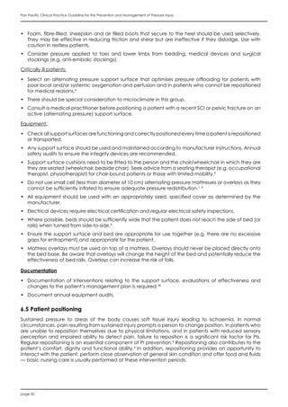 page 50
Pan Pacific Clinical Practice Guideline for the Prevention and Management of Pressure Injury
•	 Foam, fibre-filled, sheepskin and air filled boots that secure to the heel should be used selectively.
They may be effective in reducing friction and shear but are ineffective if they dislodge. Use with
caution in restless patients.
•	 Consider pressure applied to toes and lower limbs from bedding, medical devices and surgical
stockings (e.g. anti-embolic stockings).
Critically ill patients:
•	 Select an alternating pressure support surface that optimises pressure offloading for patients with
poor local and/or systemic oxygenation and perfusion and in patients who cannot be repositioned
for medical reasons.4
•	 There should be special consideration to microclimate in this group.
•	 Consult a medical practitioner before positioning a patient with a recent SCI or pelvic fracture on an
active (alternating pressure) support surface.
Equipment:
•	 Check all support surfaces are functioning and correctly positioned every time a patient is repositioned
or transported.
•	 Any support surface should be used and maintained according to manufacturer instructions. Annual
safety audits to ensure the integrity devices are recommended.
•	 Support surface cushions need to be fitted to the person and the chair/wheelchair in which they are
they are seated (wheelchair, bedside chair). Seek advice from a seating therapist (e.g. occupational
therapist, physiotherapist) for chair-bound patients or those with limited mobility.4
•	 Do not use small cell (less than diameter of 10 cm) alternating pressure mattresses or overlays as they
cannot be sufficiently inflated to ensure adequate pressure redistribution.1, 4
•	 All equipment should be used with an appropriately sized, specified cover as determined by the
manufacturer.
•	 Electrical devices require electrical certification and regular electrical safety inspections.
•	 Where possible, beds should be sufficiently wide that the patient does not reach the side of bed (or
rails) when turned from side-to-side.4
•	 Ensure the support surface and bed are appropriate for use together (e.g. there are no excessive
gaps for entrapment) and appropriate for the patient.
•	 Mattress overlays must be used on top of a mattress. Overlays should never be placed directly onto
the bed base. Be aware that overlays will change the height of the bed and potentially reduce the
effectiveness of bed rails. Overlays can increase the risk of falls.
Documentation
•	 Documentation of interventions relating to the support surface, evaluations of effectiveness and
changes to the patient’s management plan is required.58
•	 Document annual equipment audits.
6.5 Patient positioning
Sustained pressure to areas of the body causes soft tissue injury leading to ischaemia. In normal
circumstances, pain resulting from sustained injury prompts a person to change position. In patients who
are unable to reposition themselves due to physical limitations, and in patients with reduced sensory
perception and impaired ability to detect pain, failure to reposition is a significant risk factor for PIs.
Regular repositioning is an essential component of PI prevention.4
Repositioning also contributes to the
patient’s comfort, dignity and functional ability.4
In addition, repositioning provides an opportunity to
interact with the patient, perform close observation of general skin condition and offer food and fluids
— basic nursing care is usually performed at these intervention periods.
 