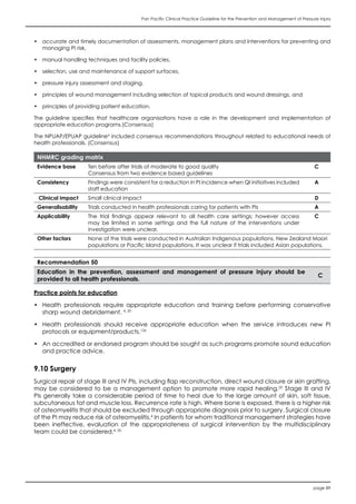 Pan Pacific Clinical Practice Guideline for the Prevention and Management of Pressure Injury
page 89
•	 accurate and timely documentation of assessments, management plans and interventions for preventing and
managing PI risk,
•	 manual handling techniques and facility policies,
•	 selection, use and maintenance of support surfaces,
•	 pressure injury assessment and staging,
•	 principles of wound management including selection of topical products and wound dressings, and
•	 principles of providing patient education.
The guideline specifies that healthcare organisations have a role in the development and implementation of
appropriate education programs.(Consensus)
The NPUAP/EPUAP guideline4
included consensus recommendations throughout related to educational needs of
health professionals. (Consensus)
NHMRC grading matrix
Evidence base Ten before after trials of moderate to good quality
Consensus from two evidence based guidelines
C
Consistency Findings were consistent for a reduction in PI incidence when QI initiatives included
staff education
A
Clinical impact Small clinical impact D
Generalisability Trials conducted in health professionals caring for patients with PIs A
Applicability The trial findings appear relevant to all health care settings; however access
may be limited in some settings and the full nature of the interventions under
investigation were unclear.
C
Other factors None of the trials were conducted in Australian Indigenous populations, New Zealand Maori
populations or Pacific Island populations. It was unclear if trials included Asian populations.
Recommendation 50
Education in the prevention, assessment and management of pressure injury should be
provided to all health professionals.
C
Practice points for education
•	 Health professionals require appropriate education and training before performing conservative
sharp wound debridement. 4, 20
•	 Health professionals should receive appropriate education when the service introduces new PI
protocols or equipment/products.126
•	 An accredited or endorsed program should be sought as such programs promote sound education
and practice advice.
9.10 Surgery
Surgical repair of stage III and IV PIs, including flap reconstruction, direct wound closure or skin grafting,
may be considered to be a management option to promote more rapid healing.20
Stage III and IV
PIs generally take a considerable period of time to heal due to the large amount of skin, soft tissue,
subcutaneous fat and muscle loss. Recurrence rate is high. Where bone is exposed, there is a higher risk
of osteomyelitis that should be excluded through appropriate diagnosis prior to surgery. Surgical closure
of the PI may reduce risk of osteomyelitis.4
In patients for whom traditional management strategies have
been ineffective, evaluation of the appropriateness of surgical intervention by the multidisciplinary
team could be considered.4, 20
 