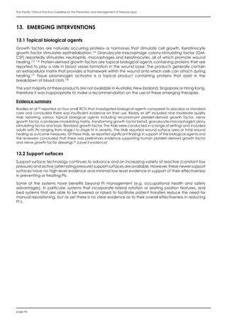 page 96
Pan Pacific Clinical Practice Guideline for the Prevention and Management of Pressure Injury
13.	 EMERGING INTERVENTIONS
13.1 Topical biological agents
Growth factors are naturally occurring proteins or hormones that stimulate cell growth. Keratinocyte
growth factor stimulates epithelialisation.134
Granulocyte-macrophage colony-stimulating factor (GM-
CSF) reportedly stimulates neutrophils, macrophages and keratinocytes, all of which promote wound
healing.135, 136
Protein-derived growth factors are topical biological agents containing proteins that are
reported to play a role in blood vessel formation in the wound base. The products generally contain
an extracellular matrix that provides a framework within the wound onto which cells can attach during
healing.137
Tissue plasminogen activator is a topical product containing proteins that assist in the
breakdown of blood clots.138
The vast majority of these products are not available in Australia, New Zealand, Singapore or Hong Kong,
therefore it was inappropriate to make a recommendation on the use of these emerging therapies.
Evidence summary
Bradley et al108
reported on four small RCTs that investigated biological agents compared to placebo or standard
care and concluded there was insufficient evidence on their use. Reddy et al82
included nine moderate quality
trials reporting various topical biological agents including recombinant platelet-derived growth factor, nerve
growth factor, a protease-modulating matrix, transforming growth factor beta3, granulocyte-macrophage/colony
stimulating factor and basic fibroblast growth factor. The trials were conducted in a range of settings and included
adults with PIs ranging from stage I to stage IV in severity. The trials reported wound surface area or total wound
healing as outcome measures. Of these trials, six reported significant findings in support of the biological agents and
the reviewers concluded that there was preliminary evidence supporting human platelet–derived growth factor
and nerve growth factor dressings.82
(Level II evidence)
13.2 Support surfaces
Support surface technology continues to advance and an increasing variety of reactive (constant low
pressure) and active (alternating pressure) support surfaces are available. However, these newer support
surfaces have no high level evidence and minimal low level evidence in support of their effectiveness
in preventing or treating PIs.
Some of the systems have  benefits beyond PI management (e.g. occupational health and safety
advantages). In particular, systems that incorporate lateral rotation or seating position features, and
bed systems that are able to be lowered or raised to facilitate patient transfers reduce the need for
manual repositioning, but as yet there is no clear evidence as to their overall effectiveness in reducing
PI’s.
 