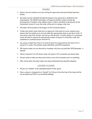 AZUSA Fantasy Football League – 2012 Constitution

                                     TRADES
   Players may be traded at any time during the approved trade period (See Important
    Dates).

   All trades must be submitted through the league to be approved or declined by the
    Commissioner. The AZUSA Commission will approve/decline trades involving the
    Commissioner’s franchise. In the unlikely event a trade is submitted involving each of the
    Commission’s teams (3 way), the trade will be put to a league wide vote.

   All trades will be posted on the league via the Transaction Report.

   Trades must satisfy roster limits prior to approval. In the event an owner acquires more
    players than he traded away, he must make the appropriate drops to get down to the 14
    man active roster limit. Owners who end up with less than 14 active players in a proposed
    trade will need to acquire the appropriate number of players to bring their roster into
    compliance or promote players from the TS.

   Any player traded from Team A to Team B cannot be reacquired by the Team A for a
    period of 3 weeks. This includes trades, Blind Bids, and FCFS acquisitions.

   Off season trades are not allowed for franchises who have not paid their $25 December 1st
    deposit.

   Players acquired in an off season trade will require a $1 transaction per player/pick.

   Owners need to make sure they have funds to cover the transaction prior to submitting.

   Mish will not allow fire-sale trades from teams eliminated from playoff contention.

                              LOCKED PLAYERS
   Players are “locked” at the scheduled kickoff of their game.

   Once a player is dropped, he is “locked” for 24 hours (from the time of the drop) until he
    can be picked up FCFS or by bid (blind bidding).




                                                                                           Page 11
 