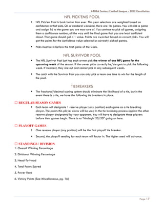 AZUSA Fantasy Football League – 2012 Constitution

                                         NFL PICK’EMS POOL
                NFL Pick’em Pool is back better than ever. This year selections are weighted based on
                 confidence in that pick. On a standard weekend, there are 16 games. You will pick a game
                 and assign 16 to the game you are most sure of. You continue to pick all games, assigning
                 them a confidence number, all the way until the final game that you are least confident
                 about. That game should get a 1 value. Points are awarded based on correct picks. You will
                 get the points for the confidence value selected on correctly picked games.

                Picks must be in before the first game of the week.

                                        NFL SURVIVOR POOL
                The NFL Survivor Pool just has each owner pick the winner of one NFL game for the
                 upcoming week of the season. If the owner picks correctly he/she gets to pick the following
                 week. If incorrect, they are out and cannot pick in any subsequent weeks.

                The catch with the Survivor Pool you can only pick a team one time to win for the length of
                 the pool.

                                                TIEBREAKERS
                The fractional/decimal scoring system should eliminate the likelihood of a tie, but in the
                 event there is a tie, we have the following tie breakers in place.

   REGULAR SEASON GAMES
         Each team will designate 1 reserve player (any position) each game as a tie breaking
           player. The points this player earns will be used in the tie breaking process against the other
           reserve player designated by your opponent. You will have to designate these players
           before their games begin. There is no “hindsight 20/20” going on here.

   PLAYOFF GAMES
          One reserve player (any position) will be the first playoff tie breaker.

                Second, the playoff seeding for each team will factor in. The higher seed will advance.

   STANDINGS / DIVISION
1. Overall Winning Percentage
2. Divisional Winning Percentage
3. Head-To-Head
4. Total Points Scored
5. Power Rank
6. Victory Points (See Miscellaneous, pg. 16)




                                                                                                        Page 17
 