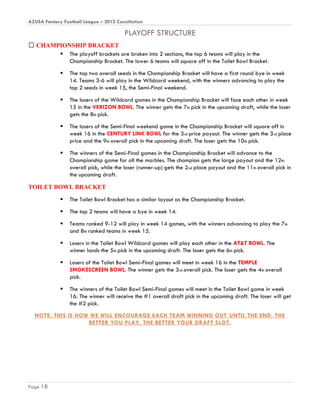 AZUSA Fantasy Football League – 2012 Constitution

                                         PLAYOFF STRUCTURE
   CHAMPIONSHIP BRACKET
         The playoff brackets are broken into 2 sections, the top 6 teams will play in the
           Championship Bracket. The lower 6 teams will square off in the Toilet Bowl Bracket.

                The top two overall seeds in the Championship Bracket will have a first round bye in week
                 14. Teams 3-6 will play in the Wildcard weekend, with the winners advancing to play the
                 top 2 seeds in week 15, the Semi-Final weekend.

                The losers of the Wildcard games in the Championship Bracket will face each other in week
                 15 in the VERIZON BOWL. The winner gets the 7th pick in the upcoming draft, while the loser
                 gets the 8th pick.

                The losers of the Semi-Final weekend game in the Championship Bracket will square off in
                 week 16 in the CENTURY LINK BOWL for the 3rd price payout. The winner gets the 3rd place
                 price and the 9th overall pick in the upcoming draft. The loser gets the 10th pick.

                The winners of the Semi-Final games in the Championship Bracket will advance to the
                 Championship game for all the marbles. The champion gets the large payout and the 12th
                 overall pick, while the loser (runner-up) gets the 2nd place payout and the 11th overall pick in
                 the upcoming draft.

TOILET BOWL BRACKET
                The Toilet Bowl Bracket has a similar layout as the Championship Bracket.

                The top 2 teams will have a bye in week 14.

                Teams ranked 9-12 will play in week 14 games, with the winners advancing to play the 7th
                 and 8th ranked teams in week 15.

                Losers in the Toilet Bowl Wildcard games will play each other in the AT&T BOWL. The
                 winner lands the 5th pick in the upcoming draft. The loser gets the 6th pick.

                Losers of the Toilet Bowl Semi-Final games will meet in week 16 in the TEMPLE
                 SMOKESCREEN BOWL. The winner gets the 3rd overall pick. The loser gets the 4th overall
                 pick.

                The winners of the Toilet Bowl Semi-Final games will meet in the Toilet Bowl game in week
                 16. The winner will receive the #1 overall draft pick in the upcoming draft. The loser will get
                 the #2 pick.
  NOTE: THIS IS HOW WE WILL ENCOURAGE EACH TEAM WINNING OUT UNTIL THE END. THE
                   BETTER YOU PLAY, THE BETTER YOUR DRAFT SLOT.




Page 18
 