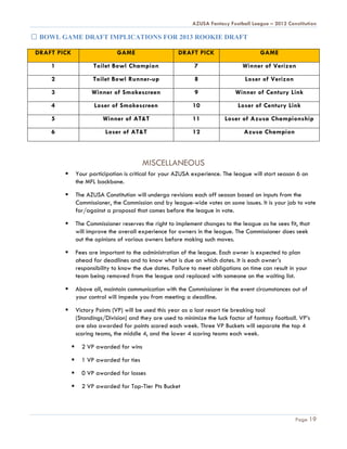 AZUSA Fantasy Football League – 2012 Constitution

 BOWL GAME DRAFT IMPLICATIONS FOR 2013 ROOKIE DRAFT

DRAFT PICK                       GAME                    DRAFT PICK                       GAME

    1                   Toilet Bowl Champion                    7                  Winner of Verizon

    2                  Toilet Bowl Runner-up                    8                   Loser of Verizon

    3                  Winner of Smokescreen                    9               Winner of Century Link

    4                   Loser of Smokescreen                   10                Loser of Century Link

    5                      Winner of AT&T                      11           Loser of Azusa Championship

    6                       Loser of AT&T                      12                  Azusa Champion



                                           MISCELLANEOUS
                Your participation is critical for your AZUSA experience. The league will start season 6 on
                 the MFL backbone.

                The AZUSA Constitution will undergo revisions each off season based on inputs from the
                 Commissioner, the Commission and by league-wide votes on some issues. It is your job to vote
                 for/against a proposal that comes before the league in vote.

                The Commissioner reserves the right to implement changes to the league as he sees fit, that
                 will improve the overall experience for owners in the league. The Commissioner does seek
                 out the opinions of various owners before making such moves.

                Fees are important to the administration of the league. Each owner is expected to plan
                 ahead for deadlines and to know what is due on which dates. It is each owner’s
                 responsibility to know the due dates. Failure to meet obligations on time can result in your
                 team being removed from the league and replaced with someone on the waiting list.

                Above all, maintain communication with the Commissioner in the event circumstances out of
                 your control will impede you from meeting a deadline.

                Victory Points (VP) will be used this year as a last resort tie breaking tool
                 (Standings/Division) and they are used to minimize the luck factor of fantasy football. VP’s
                 are also awarded for points scored each week. Three VP Buckets will separate the top 4
                 scoring teams, the middle 4, and the lower 4 scoring teams each week.

                  2 VP awarded for wins

                  1 VP awarded for ties

                  0 VP awarded for losses

                  2 VP awarded for Top-Tier Pts Bucket




                                                                                                        Page 19
 
