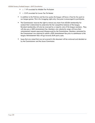 AZUSA Fantasy Football League – 2012 Constitution
                      o 1 VP awarded for Middle-Tier Pts Bucket

                      o 0 VP awarded for Lower-Tier Pts Bucket

                    In addition to the Pick’ems and Survivor pools, the league will have a free-for-fun pool on
                     our league games. This is for bragging rights only. Everyone is encouraged to participate.

                    The Commissioner reserves the right to remove any team from AZUSA membership for
                     conduct that is determined to undermine the fair competitive balance of the league.
                     Revoked membership will only be reversed by a majority vote of the league members. They
                     will also pay a $50 reinstatement fee. Members who voluntarily resign will have their
                     reinstatement request approved/disapproved by the Commissioner. Members reinstated by
                     the Commissioner are required to submit a $50 reinstatement fee prior to admittance to the
                     league. Reinstatement fees will go towards draft party costs.

                    Issues that are raised that are not covered in this document will be reviewed and decided on
                     by the Commissioner and the Azusa Commission.




Page 20
 