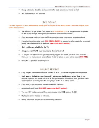 AZUSA Fantasy Football League – 2012 Constitution
                Lineup submission deadline is at gametime for each player you intend to start.

                No partial lineups are allowed.



                                               TAXI SQUAD
The Taxi Squad (TS) is an additional 4 roster spots – not part of the active roster - that can only be used
under these criteria:

                The only way to get on the Taxi Squad is to be drafted to it. A player cannot be placed
                 on the squad through free agency or demotion from the active roster.

                Once you move a player from the TS to the active roster, you cannot move them back.

                Promotion to active roster costs 5.00 AZUSA BUCK$ in season, i.e. players can be promoted
                 during the offseason with no AB$ cost (see Azusa Buck$ section).

                Only rookies are eligible for the TS.

                Any person on the TS must be under a Rookie Contract.

                TS players can be traded. If you acquire TS players in a trade, you must have room for
                 them, i.e. you must provide an available TS slot or place on your active roster (5.00 AB$).

                Using the TS positions is not required.



                                           INJURED RESERVE
                Only players listed on the site with a status of IR or Out can be assigned this designation.

                Each team is limited to a maximum of 2 players on the IR at any given time. If you
                 acquire a player in a trade who is on IR and you have no available IR slots, you must clear
                 roster space in order to place this new player on the IR or active roster.

                Once on IR, a player cannot be reactivated for 24 hours.

                Activation from IR costs 5.00 AB$ (see Azusa Buck$ section).

                You can NOT make anymore IR moves once your total AB$ reaches "0.00".

                IR players can be traded or released.

                During offseason, players are automatically activated.




                                                                                                          Page 7
 