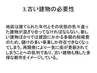 3.古い建物の必要性

地区は建てられた年代とその状態の色々違っ
た建物が混ざり合ってなければならない。新し
い建物ばかりでは建設にかかる多額の総経費
のため、儲けの多い事業しか存在できなくなっ
てしまう。再開発により一気に街が更新されて
しまうことへの批判であり、古い建物も残した多
様な都市をイメージしている。
 