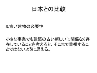 日本との比較

3.古い建物の必要性

小さな事業でも建築の古い新しいに関係なく存
在していることを考えると、そこまで重視するこ
とではないように思える。
 