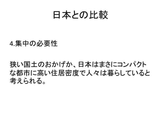 日本との比較

4.集中の必要性

狭い国土のおかげか、日本はまさにコンパクト
な都市に高い住居密度で人々は暮らしていると
考えられる。
 