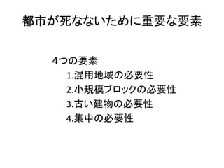 都市が死なないために重要な要素


  ４つの要素
    1.混用地域の必要性
    2.小規模ブロックの必要性
    3.古い建物の必要性
    4.集中の必要性
 