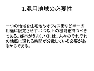 1.混用地域の必要性

一つの地域を住宅地やオフィス街など単一の
用途に限定させず、2つ以上の機能を持つべき
である。都市がうまくいくには、人々のそれぞれ
の地区に現れる時間が分散している必要があ
るからである。
 