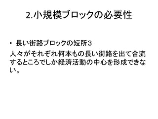 2.小規模ブロックの必要性

• 長い街路ブロックの短所３
人々がそれぞれ何本もの長い街路を出て合流
するところでしか経済活動の中心を形成できな
い。
 