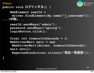 @Test
 public void ログインする() {
     WebElement userId =
      driver.findElement(By.name("j_username"));
 ...(中略)...
       userId.sendKeys("admin");
       password.sendKeys("spring");
       loginButton.click();

       final int timeoutInSeconds = 3;
       WebDriverWait wait = new
        WebDriverWait(driver, timeoutInSeconds);
       wait.until(
        ExpectedConditions.titleIs("商品一覧画面"));
 }

                                             106
                    Developers Summit 2012
2012年9月15日土曜日                                      106
 