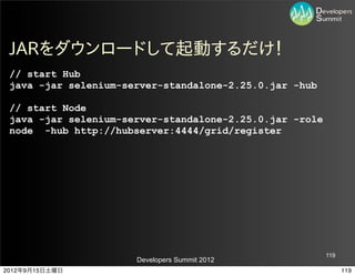 JARをダウンロードして起動するだけ！
 // start Hub
 java -jar selenium-server-standalone-2.25.0.jar -hub

 // start Node
 java -jar selenium-server-standalone-2.25.0.jar -role
 node -hub http://hubserver:4444/grid/register




                                                         119
                      Developers Summit 2012
2012年9月15日土曜日                                                  119
 