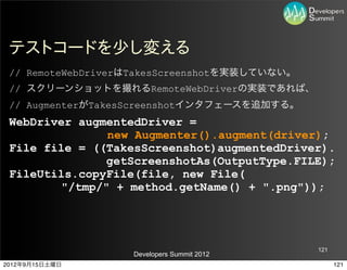 テストコードを少し変える
 // RemoteWebDriverはTakesScreenshotを実装していない。
 // スクリーンショットを撮れるRemoteWebDriverの実装であれば、
 // AugmenterがTakesScreenshotインタフェースを追加する。
 WebDriver augmentedDriver =
               new Augmenter().augment(driver);
 File file = ((TakesScreenshot)augmentedDriver).
               getScreenshotAs(OutputType.FILE);
 FileUtils.copyFile(file, new File(
        "/tmp/" + method.getName() + ".png"));




                                               121
                   Developers Summit 2012
2012年9月15日土曜日                                        121
 