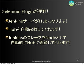 Selenium  Pluginが便利！

       JenkinsサーバがHubになります！
       Hubを自動起動してくれます！
       JenkinsのスレーブをNodeとして
        自動的にHubに登録してくれます！


                                         131
                Developers Summit 2012
2012年9月15日土曜日                                  131
 