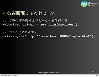 とある画面にアクセスして、
 // ブラウザを表すオブジェクトを生成する
 WebDriver driver = new FirefoxDriver();

 // URLにアクセスする
 driver.get("http://localhost:8080/login.html");




                                             46
                  Developers Summit 2012
2012年9月15日土曜日                                      46
 