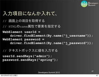 入力項目になんか入れて、
 // 画面上の項目を取得する
 // HTMLのname属性で要素を指定する
 WebElement userId =
     driver.findElement(By.name("j_username"));
 WebElement password =
     driver.findElement(By.name("j_password"));

 // テキストボックスに値を入力する
 userId.sendKeys("admin");
 password.sendKeys("spring");


                                              47
                   Developers Summit 2012
2012年9月15日土曜日                                      47
 