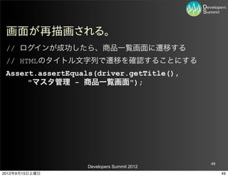 画面が再描画される。
 // ログインが成功したら、商品一覧画面に遷移する
 // HTMLのタイトル文字列で遷移を確認することにする
 Assert.assertEquals(driver.getTitle(),
      "マスタ管理 - 商品一覧画面");




                                           49
                  Developers Summit 2012
2012年9月15日土曜日                                   49
 