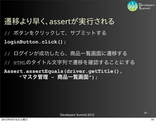 遷移より早く、assertが実行される
 // ボタンをクリックして、サブミットする
 loginButton.click();

 // ログインが成功したら、商品一覧画面に遷移する
 // HTMLのタイトル文字列で遷移を確認することにする
 Assert.assertEquals(driver.getTitle(),
      "マスタ管理 - 商品一覧画面");




                                           61
                  Developers Summit 2012
2012年9月15日土曜日                                   61
 