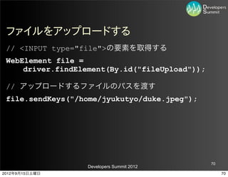 ファイルをアップロードする
 // <INPUT type="file">の要素を取得する
 WebElement file =
     driver.findElement(By.id("fileUpload"));

 // アップロードするファイルのパスを渡す
 file.sendKeys("/home/jyukutyo/duke.jpeg");




                                                70
                   Developers Summit 2012
2012年9月15日土曜日                                        70
 