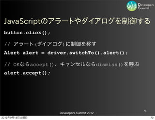 JavaScriptのアラートやダイアログを制御する
 button.click();

 // アラート(ダイアログ)に制御を移す
 Alert alert = driver.switchTo().alert();

 // OKならaccept()、キャンセルならdismiss()を呼ぶ
 alert.accept();




                                            73
                   Developers Summit 2012
2012年9月15日土曜日                                    73
 