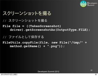 スクリーンショットを撮る
 // スクリーンショットを撮る
 File file = ((TakesScreenshot)
     driver).getScreenshotAs(OutputType.FILE);

 // ファイルとして保存する
 FileUtils.copyFile(file, new File("/tmp/" +
     method.getName() + ".png"));




                                                 81
                   Developers Summit 2012
2012年9月15日土曜日                                         81
 