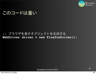 このコードは重い



 // ブラウザを表すオブジェクトを生成する
 WebDriver driver = new FirefoxDriver();




                                           96
                  Developers Summit 2012
2012年9月15日土曜日                                   96
 