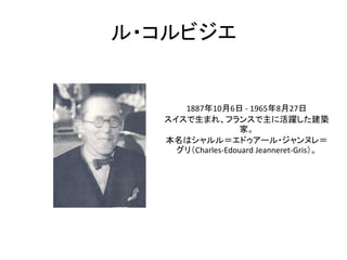 ル・コルビジエ


     1887年10月6日 - 1965年8月27日
  スイスで生まれ、フランスで主に活躍した建築
                  家。
  本名はシャルル＝エドゥアール・ジャンヌレ＝
    グリ（Charles-Edouard Jeanneret-Gris）。
 