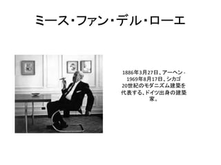 ミース・ファン・デル・ローエ


       1886年3月27日、アーヘン -
         1969年8月17日、シカゴ
       20世紀のモダニズム建築を
       代表する、ドイツ出身の建築
                家。
 
