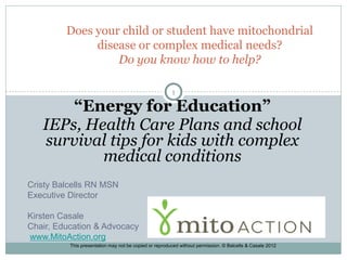 Does your child or student have mitochondrial
              disease or complex medical needs?
                  Do you know how to help?

                                                        1

       “Energy for Education”
   IEPs, Health Care Plans and school
   survival tips for kids with complex
           medical conditions
Cristy Balcells RN MSN
Executive Director

Kirsten Casale
Chair, Education & Advocacy
www.MitoAction.org
          This presentation may not be copied or reproduced without permission. © Balcells & Casale 2012
 