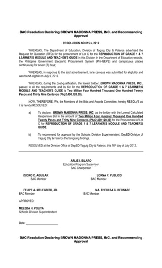 BAC Resolution Declaring BROWN MADONNA PRESS, INC. and Recommending
Approval
RESOLUTION NO.015 s. 2012
WHEREAS, The Department of Education, Division of Taguig City & Pateros advertised the
Request for Quotation (RFQ) for the procurement of Lot C for the REPRODUCTION OF GRADE 1 & 7
LEARNER'S MODULE AND TEACHER'S GUIDE in this Division in the Department of Education website,
the Philippine Government Electronic Procurement System (Phil-GEPS) and conspicuous places
continuously for seven (7) days;
WHEREAS, in response to the said advertisement, lone canvass was submitted for eligibility and
was found eligible on July 9, 2012.
WHEREAS, during the post-qualification, the lowest bidder, BROWN MADONNA PRESS, INC.,
passed in all the requirements and its bid for the REPRODUCTION OF GRADE 1 & 7 LEARNER'S
MODULE AND TEACHER'S GUIDE is Two Million Four Hundred Thousand One Hundred Twenty
Pesos and Thirty Nine Centavos (Php2,400,120.39).
NOW, THEREFORE, We, the Members of the Bids and Awards Committee, hereby RESOLVE as
it is hereby RESOLVED:
a) To declare: BROWN MADONNA PRESS, INC. as the bidder with the Lowest Calculated
Responsive Bid in the amount of Two Million Four Hundred Thousand One Hundred
Twenty Pesos and Thirty Nine Centavos (Php2,400,120.39) for the Procurement of Lot
C for REPRODUCTION OF GRADE 1 & 7 LEARNER'S MODULE AND TEACHER'S
GUIDE.
b) To recommend for approval by the Schools Division Superintendent, DepED-Division of
Taguig City & Pateros the foregoing findings.
RESOLVED at the Division Office of DepED-Taguig City & Pateros, this 16th day of July 2012.
ARLIE I. BILARO
Education Program Supervisor
BAC Chairperson
ISIDRO C. AGUILAR LORNA P. PUBLICO
BAC Member BAC Member
FELIPE A. MELEGRITO, JR. MA. THERESA C. BERNABE
BAC Member BAC Member
APPROVED:
MELEDA H. POLITA
Schools Division Superintendent
Date: ______________________
BAC Resolution Declaring BROWN MADONNA PRESS, INC. and Recommending
Approval
 