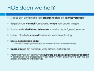 HOE doen we het?
   Steeds een combinatie van praktische skills en kennisoverdracht

   Respect voor verhaal van ouders, tempo van ouders volgen

   Start van de sterktes en interesses van elke ouder/gezin(persoon)

   Luister, plaats de context boven en voor de oplossing

   Socio-economisch kader
       Verschil in toegang(armoede)~ rechten en plichten (mensenrechten)

   Vooroordelen zijn normaal, werk ermee, niet er rond

   Alertheid voor en kennis van culturele en gezinsgebonden processen
    = permanente leeropdracht voor team, want onderhevig aan tijd en
    plaats (juridische inbedding)
 