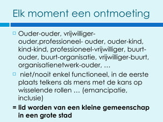 Elk moment een ontmoeting
 Ouder-ouder, vrijwilliger-
  ouder,professioneel- ouder, ouder-kind,
  kind-kind, professioneel-vrijwilliger, buurt-
  ouder, buurt-organisatie, vrijwilliger-buurt,
  organisatienetwerk-ouder, …
 niet/nooit enkel functioneel, in de eerste

  plaats telkens als mens met de kans op
  wisselende rollen … (emancipatie,
  inclusie)
= lid worden van een kleine gemeenschap
  in een grote stad
 