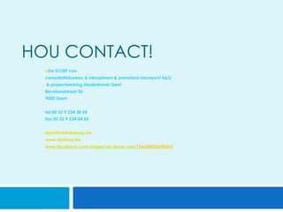 HOU CONTACT!
  oDe SLOEP vzw
  consultatiebureau & inloopteam & prenataal steunpunt K&G
      & projectwerking Stedenfonds Gent
  Bevelandstraat 26
  9000 Gent
  
  tel 00 32 9 234 38 58
  fax 00 32 9 234 04 55


  openhuis@desloep.be
  www.desloep.be
  www.facebook.com/pages/de-sloep-vzw/126638030690315


  
 