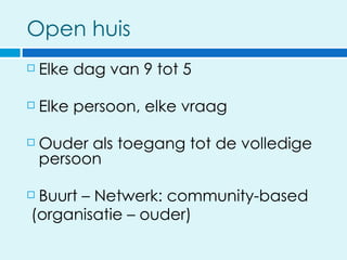 Open huis
   Elke dag van 9 tot 5

   Elke persoon, elke vraag

   Ouder als toegang tot de volledige
    persoon

Buurt – Netwerk: community-based
(organisatie – ouder)
 