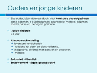 Ouders en jonge kinderen
   Elke ouder, bijzondere aandacht voor kwetsbare ouders/gezinnen
    arme gezinnen, 1-oudergezinnen, gezinnen uit migratie, gezinnen
    zonder papieren, zwangere gezinnen

   Jonge kinderen
    0-6 jaar

   Armoede-achterstelling
     levensomstandigheden
     toegang tot steun en dienstverlening,
     (negatieve) ervaring met diensten en structuren,
     migratie


   Solidariteit - Diversiteit
   Empowerment – Eigen (gezins) kracht
 