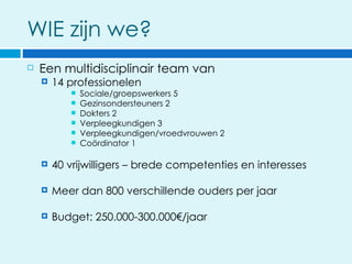 WIE zijn we?
   Een multidisciplinair team van
       14 professionelen
              Sociale/groepswerkers 5
              Gezinsondersteuners 2
              Dokters 2
              Verpleegkundigen 3
              Verpleegkundigen/vroedvrouwen 2
              Coördinator 1

       40 vrijwilligers – brede competenties en interesses

       Meer dan 800 verschillende ouders per jaar

       Budget: 250.000-300.000€/jaar
 