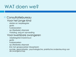 WAT doen we?

   Consultatiebureau
    Voor het jonge kind
    -   dokter en verpleegster
    -   gratis
    -   huisbezoeken
    -   op (flexibele) afspraak
    -   Voeding, zorg en opvoeding
    Voor kwetsbare zwangeren
    -   verpleegster/vroedvrouw
    -   gratis
    -   huisbezoeken
    -   op (flexibele) afspraak
    -   link met groepswerker inloopteam
    -   sociale, gezondheids-, psychologische, praktische ondersteuning van
        de zwangerschap
 