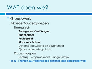 WAT doen we?
   Groepswerk
    Moeder/oudergroepen
      Thematisch
          Zwanger en Veel Vragen
          Babybabbel
          Peuterpraat
          Klaar voor School
          Dynamo : beweging en gezondheid
          Djuma: ontmoetingsplaats
      Procesgroepen
           Eéntalig – empowerment – lange termijn
    In 2011 namen 535 verschillende gezinnen deel aan groepswerk
 
