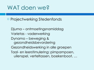 WAT doen we?
   Projectwerking Stedenfonds

    Djuma – ontmoetingsnamiddag
    Varietas - vaderwerking
    Dynamo – beweging &
      gezondheidsbevordering
    Gezondheidswerking in alle groepen
    Taal- en leerstimulering: pimpampoen,
      uilenspel, verteltassen, boekenboot, …
 
