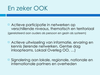 En zeker OOK

   Actieve participatie in netwerken op
    verschillende niveaus, thematisch en territoriaal
(gerelateerd aan ouders als persoon en gezin als systeem)


   Actieve uitwisseling van informatie, ervaring en
    kennis (lerende netwerken, Gentse dag
    inloopteams, Lokaal Overleg OO, …)

   Signalering aan lokale, regionale, nationale en
    internationale partners en overheden
 