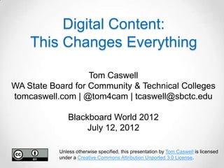 Digital Content:
    This Changes Everything

                   Tom Caswell
WA State Board for Community & Technical Colleges
tomcaswell.com | @tom4cam | tcaswell@sbctc.edu

               Blackboard World 2012
                    July 12, 2012

           Unless otherwise specified, this presentation by Tom Caswell is licensed
           under a Creative Commons Attribution Unported 3.0 License.
 