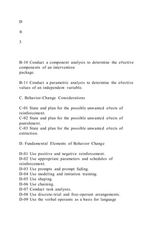 D
®
3
B-10 Conduct a component analysis to determine the e#ective
components of an intervention
package.
B-11 Conduct a parametric analysis to determine the e#ective
values of an independent variable.
C. Behavior-Change Considerations
C-01 State and plan for the possible unwanted e#ects of
reinforcement.
C-02 State and plan for the possible unwanted e#ects of
punishment.
C-03 State and plan for the possible unwanted e#ects of
extinction.
D. Fundamental Elements of Behavior Change
D-01 Use positive and negative reinforcement.
D-02 Use appropriate parameters and schedules of
reinforcement.
D-03 Use prompts and prompt fading.
D-04 Use modeling and imitation training.
D-05 Use shaping.
D-06 Use chaining.
D-07 Conduct task analyses.
D-08 Use discrete-trial and free-operant arrangements.
D-09 Use the verbal operants as a basis for language
 
