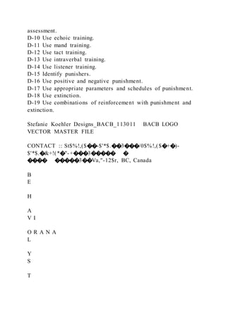 assessment.
D-10 Use echoic training.
D-11 Use mand training.
D-12 Use tact training.
D-13 Use intraverbal training.
D-14 Use listener training.
D-15 Identify punishers.
D-16 Use positive and negative punishment.
D-17 Use appropriate parameters and schedules of punishment.
D-18 Use extinction.
D-19 Use combinations of reinforcement with punishment and
extinction.
Stefanie Koehler Designs_BACB_113011 BACB LOGO
VECTOR MASTER FILE
CONTACT :: St$%!,($��-$'*$.��3���/0$%!,($�+�)-
$'*$.�&+!(*�"-+���3����� �
���� �����3��Va,"-12$r, BC, Canada
B
E
H
A
V I
O R A N A
L
Y
S
T
 
