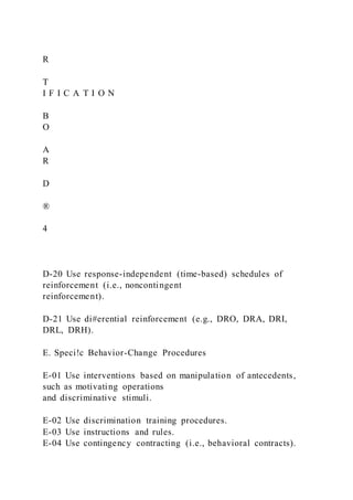 R
T
I F I C A T I O N
B
O
A
R
D
®
4
D-20 Use response-independent (time-based) schedules of
reinforcement (i.e., noncontingent
reinforcement).
D-21 Use di#erential reinforcement (e.g., DRO, DRA, DRI,
DRL, DRH).
E. Speci!c Behavior-Change Procedures
E-01 Use interventions based on manipulation of antecedents,
such as motivating operations
and discriminative stimuli.
E-02 Use discrimination training procedures.
E-03 Use instructions and rules.
E-04 Use contingency contracting (i.e., behavioral contracts).
 